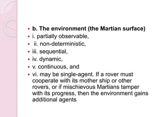  b. The environment (the Martian surface)
 i. partially observable,
 ii. non-deterministic,
 iii. sequential,
 iv. dynamic,
 v. continuous, and
 vi. may be single-agent. If a rover must
cooperate with its mother ship or other
rovers, or if mischievous Martians tamper
with its progress, then the environment gains
additional agents
 