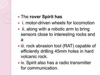  The rover Spirit has
 i. motor-driven wheels for locomotion
 ii. along with a robotic arm to bring
sensors close to interesting rocks and
a
 iii. rock abrasion tool (RAT) capable of
efficiently drilling 45mm holes in hard
volcanic rock.
 iv. Spirit also has a radio transmitter
for communication.
 