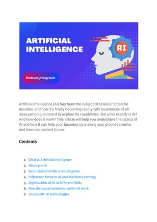 Artificial intelligence (AI) has been the subject of science fiction for
decades, and now it’s finally becoming reality with businesses of all
sizes jumping on board to explore its capabilities. But what exactly is AI?
And how does it work? This article will help you understand the basics of
AI and how it can help your business by making your product smarter
and more convenient to use.
Contents
1. What is Artificial Intelligence
2. History of AI
3. Definition of Artificial Intelligence
4. Difference between AI and Machine Learning
5. Applications of AI in different fields
6. How do neural networks used in AI work
7. Issues with AI technologies
 