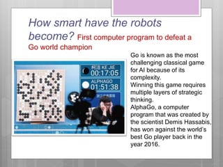 How smart have the robots
become? First computer program to defeat a
Go world champion
Go is known as the most
challenging classical game
for AI because of its
complexity.
Winning this game requires
multiple layers of strategic
thinking.
AlphaGo, a computer
program that was created by
the scientist Demis Hassabis,
has won against the world’s
best Go player back in the
year 2016.
 