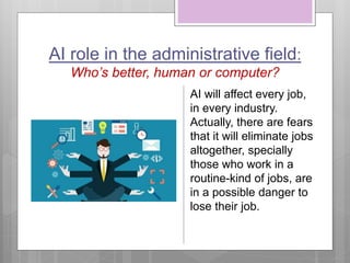 AI role in the administrative field:
Who’s better, human or computer?
AI will affect every job,
in every industry.
Actually, there are fears
that it will eliminate jobs
altogether, specially
those who work in a
routine-kind of jobs, are
in a possible danger to
lose their job.
 