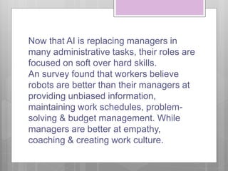 Now that AI is replacing managers in
many administrative tasks, their roles are
focused on soft over hard skills.
An survey found that workers believe
robots are better than their managers at
providing unbiased information,
maintaining work schedules, problem-
solving & budget management. While
managers are better at empathy,
coaching & creating work culture.
 