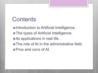 Contents
Introduction to Artificial Intelligence.
The types of Artificial Intelligence.
Its applications in real life.
The role of AI in the administrative field.
Pros and cons of AI.
 