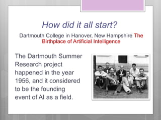 How did it all start?
Dartmouth College in Hanover, New Hampshire The
Birthplace of Artificial Intelligence
The Dartmouth Summer
Research project
happened in the year
1956, and it considered
to be the founding
event of AI as a field.
 