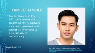 EXAMPLE: AI VIDEO
• Prompt (created in Chat
GPT): Let's learn how AI
creates videos. AI analyzes
data, learns patterns, and
applies its knowledge to
generate videos
automatically.
Created with D-iD
See video here if it doesn’t automatically play:
https://youtube.com/shorts/N5WDpHR8_eU?feat
ure=share
 