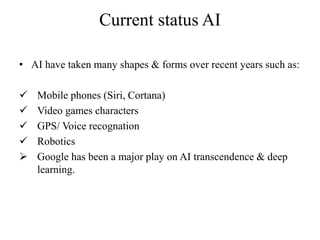 Current status AI
• AI have taken many shapes & forms over recent years such as:
 Mobile phones (Siri, Cortana)
 Video games characters
 GPS/ Voice recognation
 Robotics
 Google has been a major play on AI transcendence & deep
learning.
 