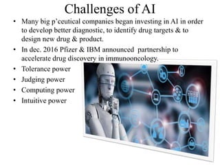 Challenges of AI
• Many big p’ceutical companies began investing in AI in order
to develop better diagnostic, to identify drug targets & to
design new drug & product.
• In dec. 2016 Pfizer & IBM announced partnership to
accelerate drug discovery in immunooncology.
• Tolerance power
• Judging power
• Computing power
• Intuitive power
 