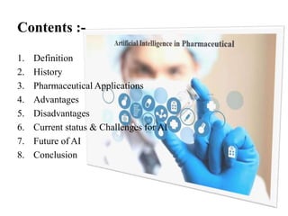 Contents :-
1. Definition
2. History
3. Pharmaceutical Applications
4. Advantages
5. Disadvantages
6. Current status & Challenges for AI
7. Future of AI
8. Conclusion
 
