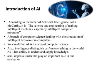 Introduction of AI
• According to the father of Artificial Intelligence, John
McCarthy, it is “The science and engineering of making
intelligent machines, especially intelligent computer
programs”.
• A branch of computer science dealing with the simulation of
intelligent behaviour in computers.
• We can define AI is the area of computer science.
• Also, intelligence distinguish us fron everything in the world.
As it has ability to understand, apply knowledge.
• also, improve skills that play an important role in our
evaluation.
 
