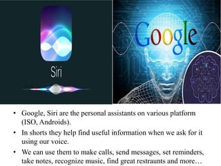 • Google, Siri are the personal assistants on various platform
(ISO, Androids).
• In shorts they help find useful information when we ask for it
using our voice.
• We can use them to make calls, send messages, set reminders,
take notes, recognize music, find great restraunts and more…
 