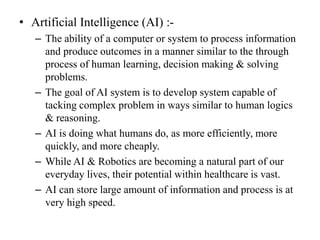 • Artificial Intelligence (AI) :-
– The ability of a computer or system to process information
and produce outcomes in a manner similar to the through
process of human learning, decision making & solving
problems.
– The goal of AI system is to develop system capable of
tacking complex problem in ways similar to human logics
& reasoning.
– AI is doing what humans do, as more efficiently, more
quickly, and more cheaply.
– While AI & Robotics are becoming a natural part of our
everyday lives, their potential within healthcare is vast.
– AI can store large amount of information and process is at
very high speed.
 