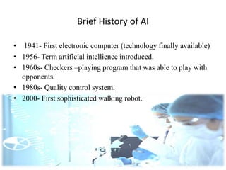 Brief History of AI
• 1941- First electronic computer (technology finally available)
• 1956- Term artificial intellience introduced.
• 1960s- Checkers –playing program that was able to play with
opponents.
• 1980s- Quality control system.
• 2000- First sophisticated walking robot.
 