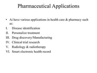 Pharmaceutical Applications
• Ai have various applications in health care & pharmacy such
as:
I. Disease identification
II. Personalize treatment
III. Drug discovery/Manufacturing
IV. Clinical trial research
V. Radiology & radiotherapy
VI. Smart electronic health record
 