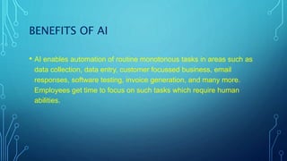 BENEFITS OF AI
• AI enables automation of routine monotonous tasks in areas such as
data collection, data entry, customer focussed business, email
responses, software testing, invoice generation, and many more.
Employees get time to focus on such tasks which require human
abilities.
 