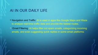 AI IN OUR DAILY LIFE
• Navigation and Traffic: AI is used in apps like Google Maps and Waze
to analyze real-time traffic data and provide the fastest routes.
• Email Filtering: AI helps filter out spam emails, categorizing incoming
emails, and even suggesting quick replies in some email platforms.
 