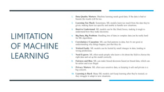 LIMITATION
OF MACHINE
LEARNING
1. Data Quality Matters: Machine learning needs good data. If the data is bad or
biased, the results will be too.
2. Learning Too Much: Sometimes, ML models learn too much from the data they're
given, making them too specific and unable to handle new situations.
3. Hard to Understand: ML models can be like black boxes, making it tough to
understand how they make decisions.
4. Big Data, Big Problem: Handling lots of data or complex data can be really hard
for ML algorithms.
5. Correlation ≠ Causation: ML can find patterns in data, but it's not great at
understanding why things happen, just that they do.
6. Tricked Easily: ML models can be fooled by small changes in data, leading to
wrong predictions.
7. Need Experts: ML often needs people who know a lot about the field to choose the
right data and set up the model correctly.
8. Fairness and Bias: ML can make biased decisions based on biased data, which can
be unfair and even illegal.
9. Privacy Matters: ML often uses sensitive data, so keeping it safe and private is a
big concern.
10. Learning is Hard: Many ML models can't keep learning after they're trained, so
they struggle to adapt to new situations.
 