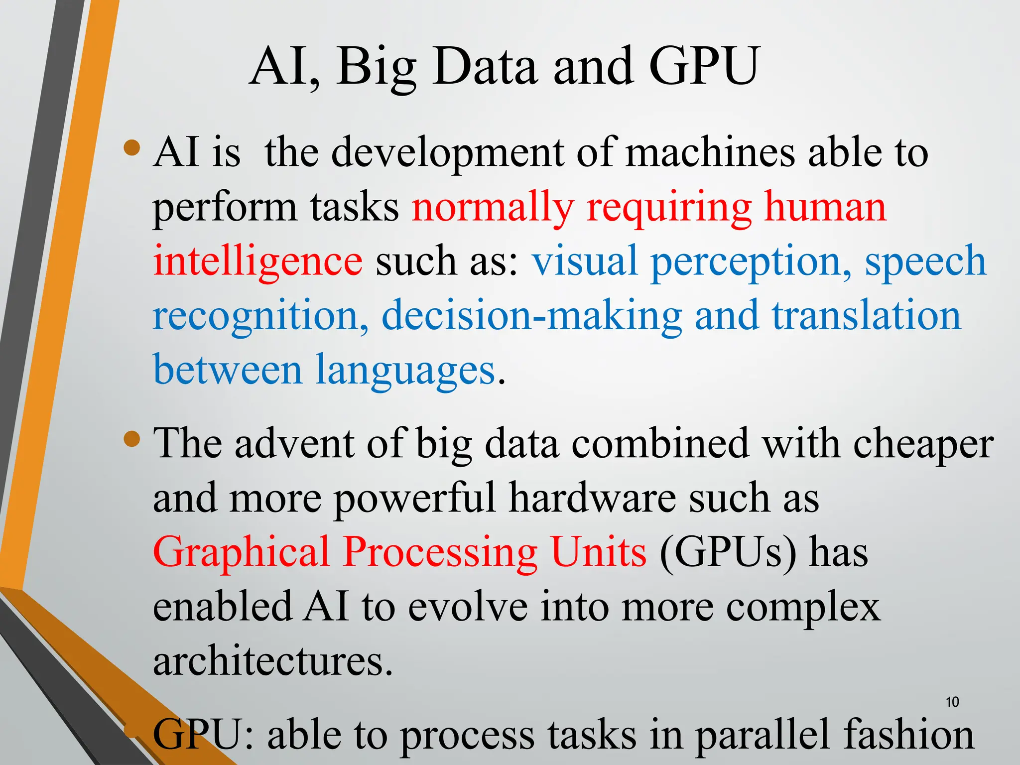 AI, Big Data and GPU
10
•AI is the development of machines able to
perform tasks normally requiring human
intelligence such as: visual perception, speech
recognition, decision-making and translation
between languages.
•The advent of big data combined with cheaper
and more powerful hardware such as
Graphical Processing Units (GPUs) has
enabled AI to evolve into more complex
architectures.
•GPU: able to process tasks in parallel fashion
 