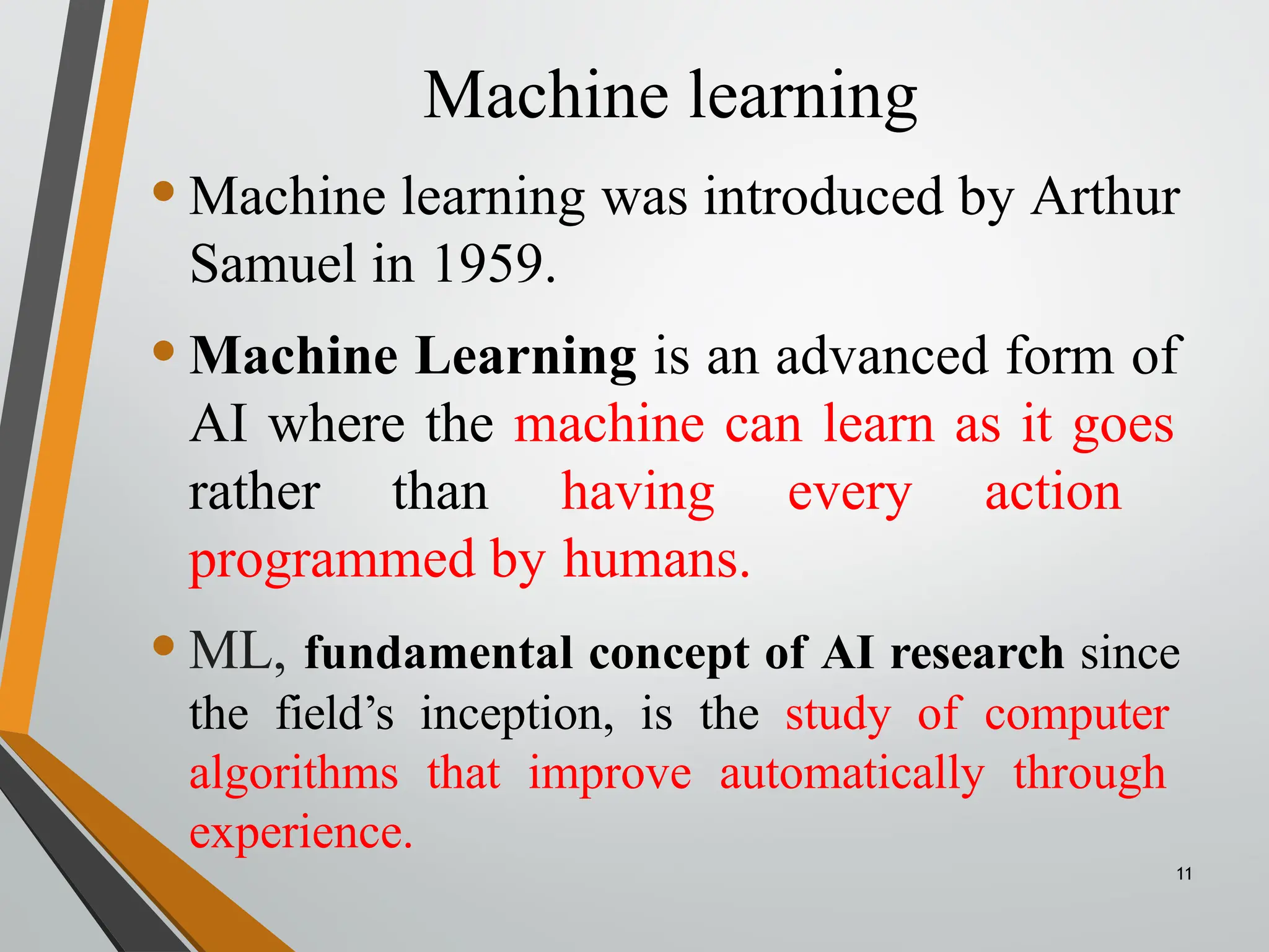 Machine learning
11
•Machine learning was introduced by Arthur
Samuel in 1959.
•Machine Learning is an advanced form of
AI where the machine can learn as it goes
rather than having every action
programmed by humans.
•ML, fundamental concept of AI research since
the field’s inception, is the study of computer
algorithms that improve automatically through
experience.
 