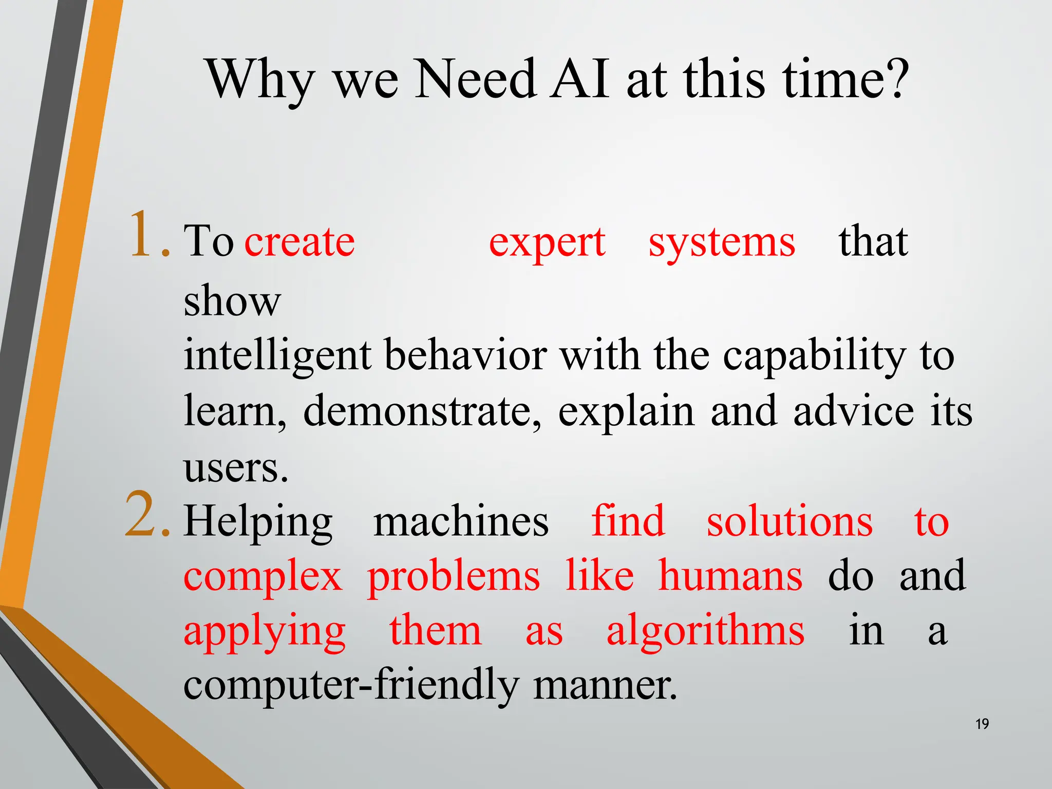 Why we Need AI at this time?
19
1.To create expert systems that
show
intelligent behavior with the capability to
learn, demonstrate, explain and advice its
users.
2.Helping machines find solutions to
complex problems like humans do and
applying them as algorithms in a
computer-friendly manner.
 