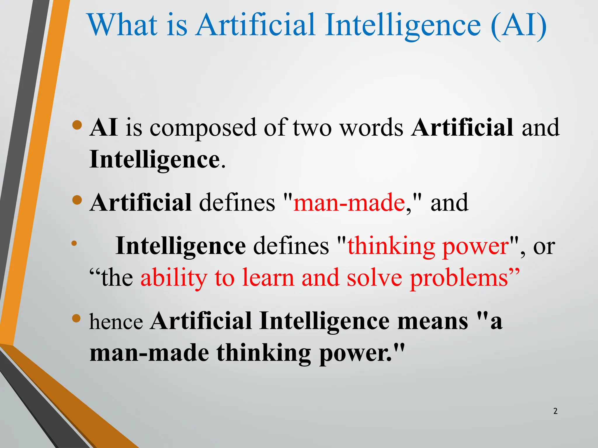 What is Artificial Intelligence (AI)
2
•AI is composed of two words Artificial and
Intelligence.
•Artificial defines "man-made," and
• Intelligence defines "thinking power", or
“the ability to learn and solve problems”
• hence Artificial Intelligence means "a
man-made thinking power."
 