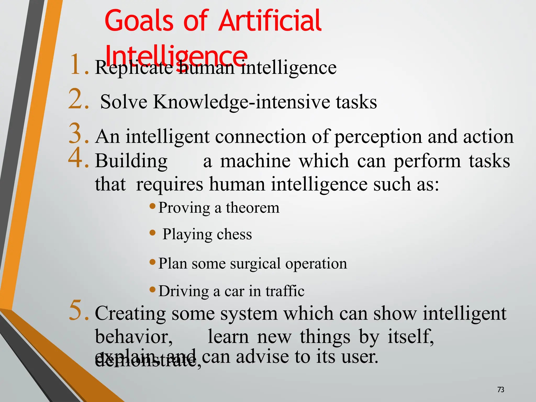 Goals of Artificial
Intelligence
1.Replicate human intelligence
2. Solve Knowledge-intensive tasks
3.An intelligent connection of perception and action
4.Building a machine which can perform tasks
that requires human intelligence such as:
•Proving a theorem
• Playing chess
•Plan some surgical operation
•Driving a car in traffic
5.Creating some system which can show intelligent
behavior, learn new things by itself,
demonstrate,
explain, and can advise to its user.
73
 
