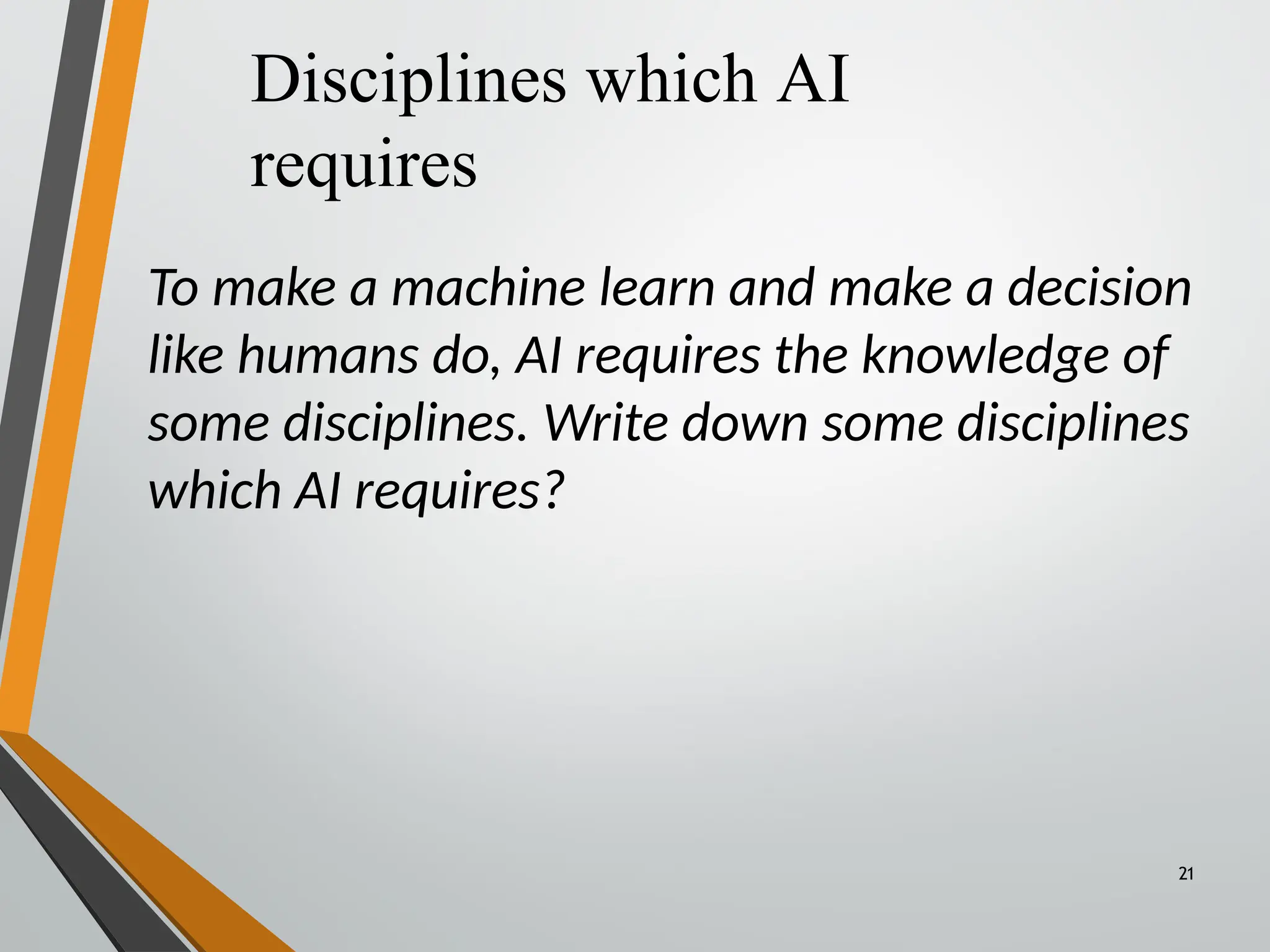 Disciplines which AI
requires
21
To make a machine learn and make a decision
like humans do, AI requires the knowledge of
some disciplines. Write down some disciplines
which AI requires?
 