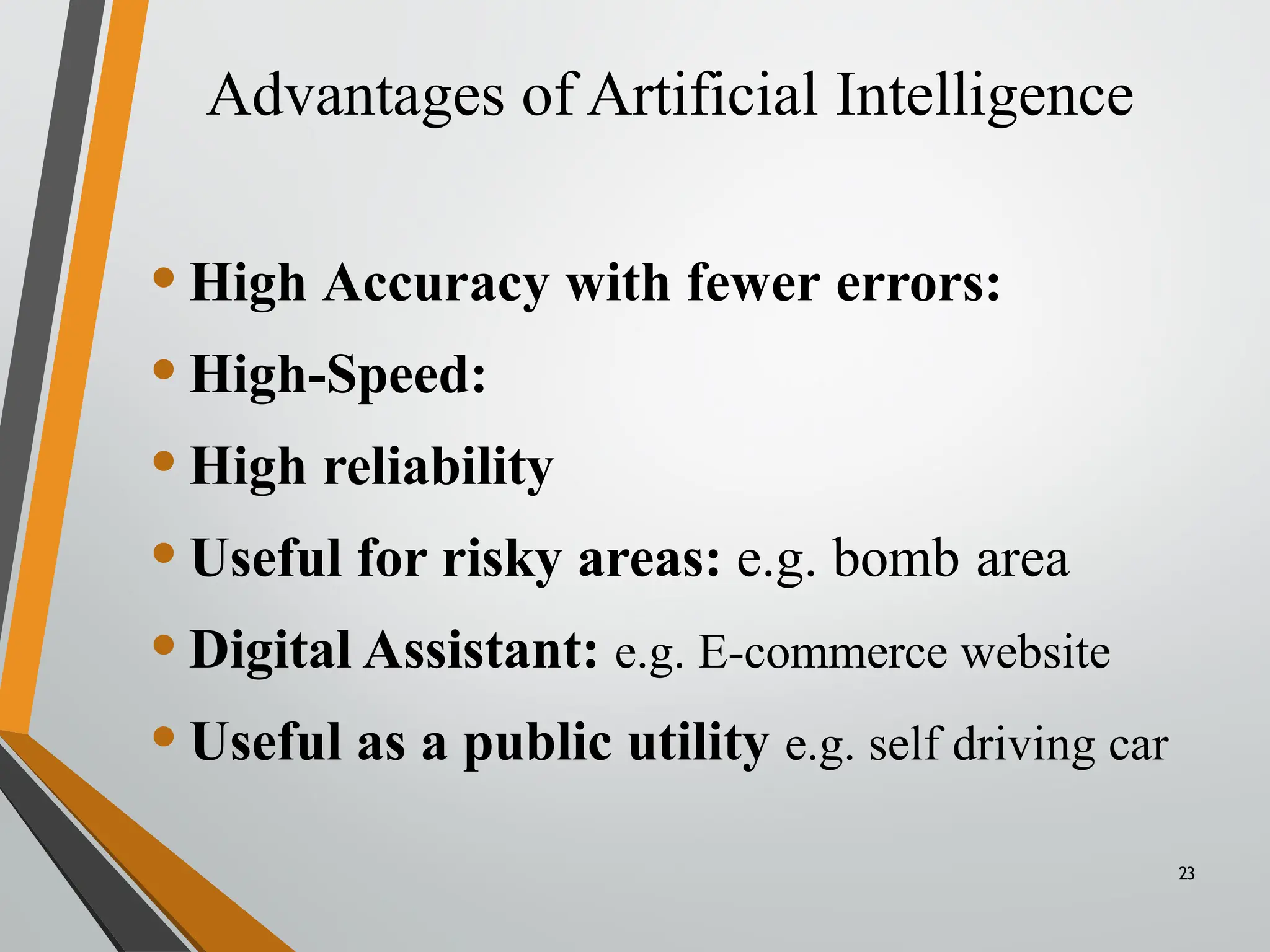 Advantages of Artificial Intelligence
23
•High Accuracy with fewer errors:
•High-Speed:
•High reliability
•Useful for risky areas: e.g. bomb area
•Digital Assistant: e.g. E-commerce website
•Useful as a public utility e.g. self driving car
 