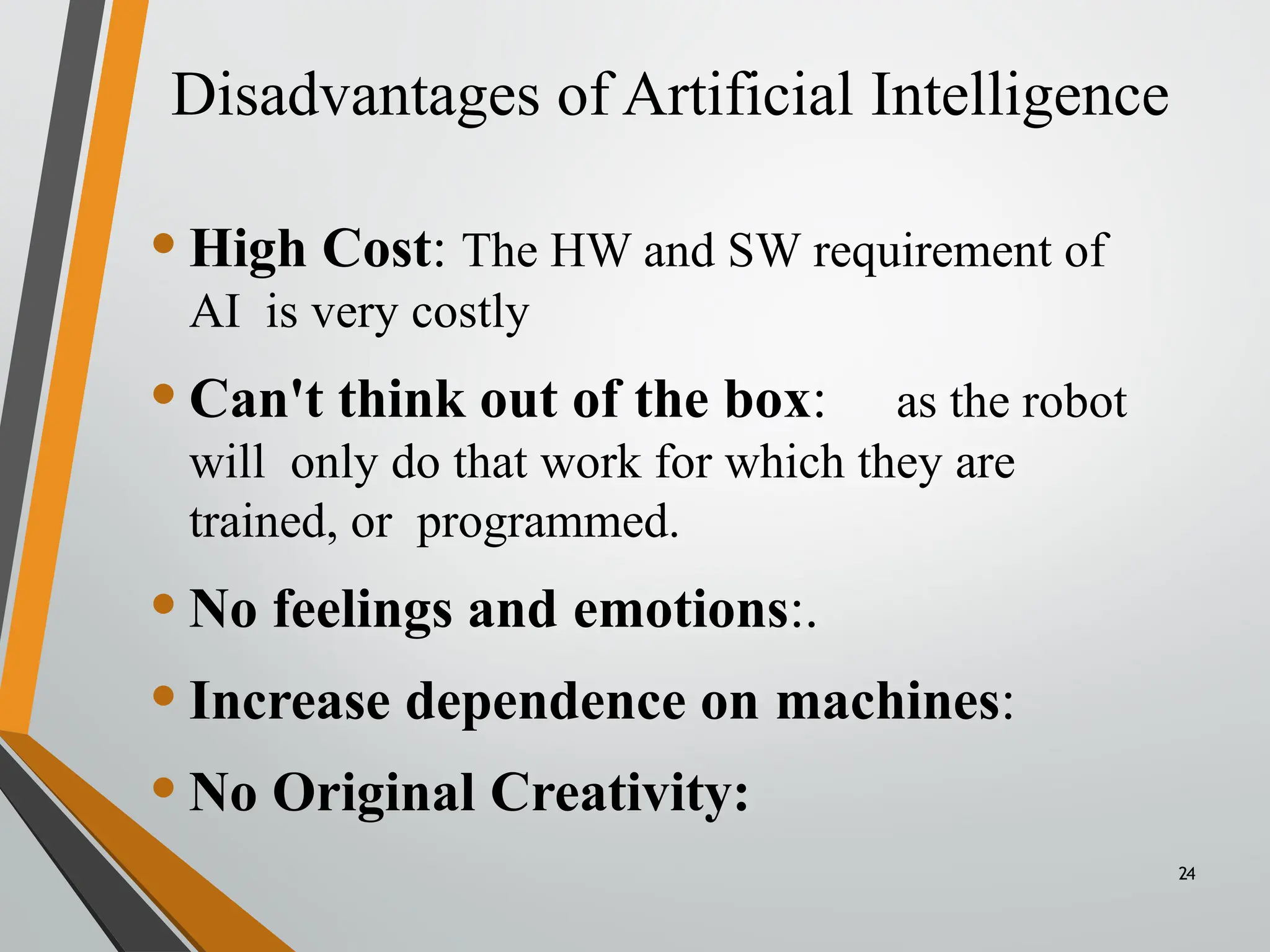 Disadvantages of Artificial Intelligence
24
•High Cost: The HW and SW requirement of
AI is very costly
•Can't think out of the box: as the robot
will only do that work for which they are
trained, or programmed.
•No feelings and emotions:.
•Increase dependence on machines:
•No Original Creativity:
 
