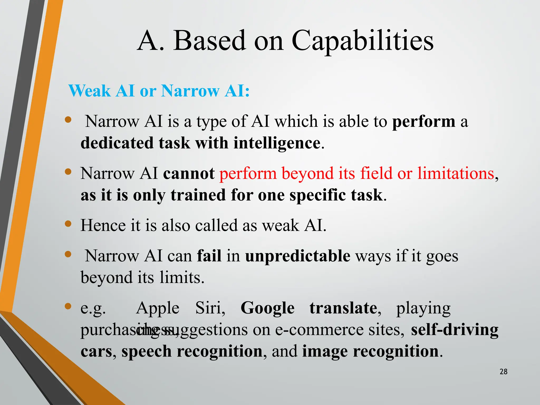 A. Based on Capabilities
28
Weak AI or Narrow AI:
• Narrow AI is a type of AI which is able to perform a
dedicated task with intelligence.
• Narrow AI cannot perform beyond its field or limitations,
as it is only trained for one specific task.
• Hence it is also called as weak AI.
• Narrow AI can fail in unpredictable ways if it goes
beyond its limits.
• e.g. Apple Siri, Google translate, playing
chess,
purchasing suggestions on e-commerce sites, self-driving
cars, speech recognition, and image recognition.
 