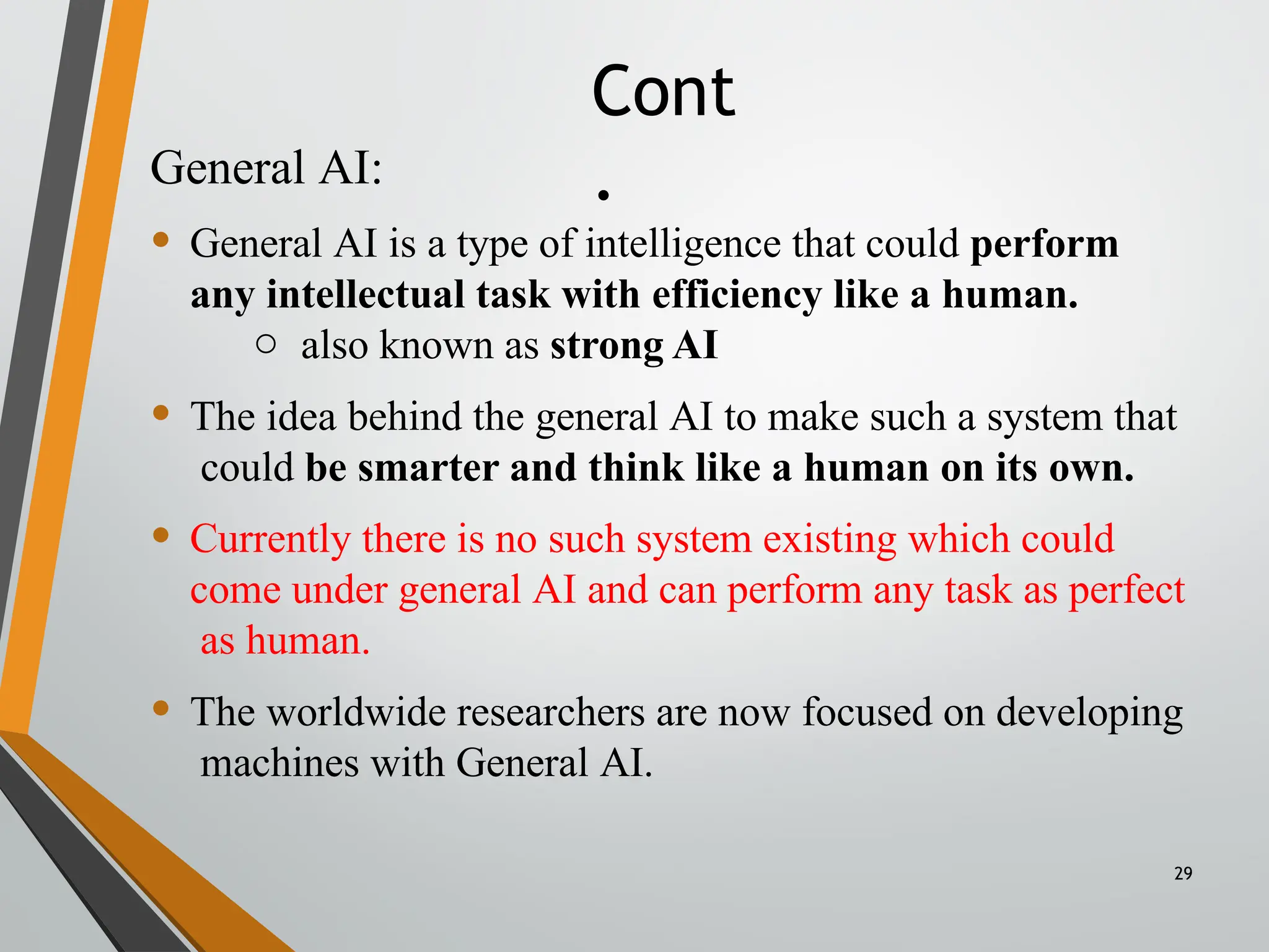 Cont
.
29
General AI:
• General AI is a type of intelligence that could perform
any intellectual task with efficiency like a human.
o also known as strong AI
• The idea behind the general AI to make such a system that
could be smarter and think like a human on its own.
• Currently there is no such system existing which could
come under general AI and can perform any task as perfect
as human.
• The worldwide researchers are now focused on developing
machines with General AI.
 