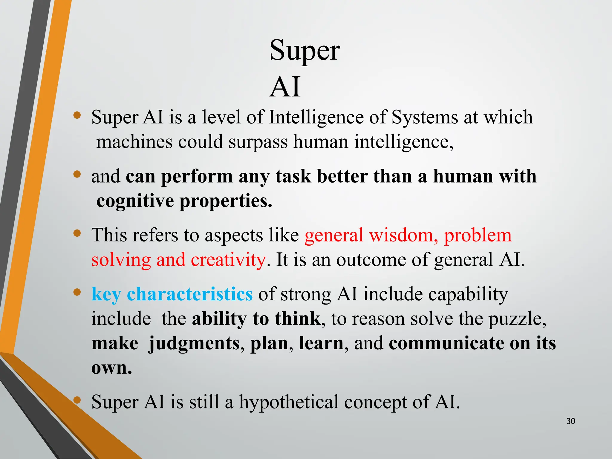 Super
AI
30
• Super AI is a level of Intelligence of Systems at which
machines could surpass human intelligence,
• and can perform any task better than a human with
cognitive properties.
• This refers to aspects like general wisdom, problem
solving and creativity. It is an outcome of general AI.
• key characteristics of strong AI include capability
include the ability to think, to reason solve the puzzle,
make judgments, plan, learn, and communicate on its
own.
• Super AI is still a hypothetical concept of AI.
 