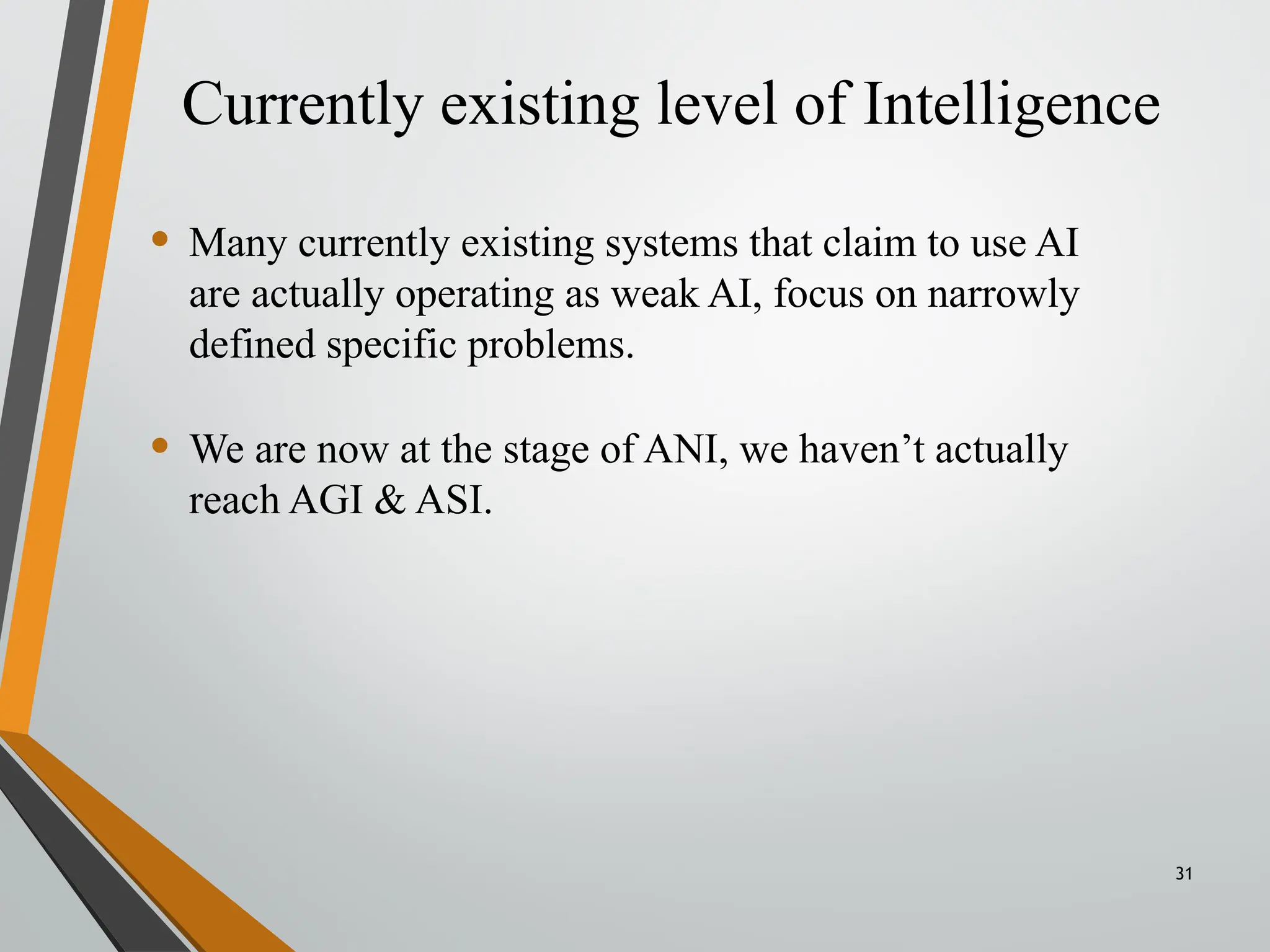 Currently existing level of Intelligence
31
• Many currently existing systems that claim to use AI
are actually operating as weak AI, focus on narrowly
defined specific problems.
• We are now at the stage of ANI, we haven’t actually
reach AGI & ASI.
 