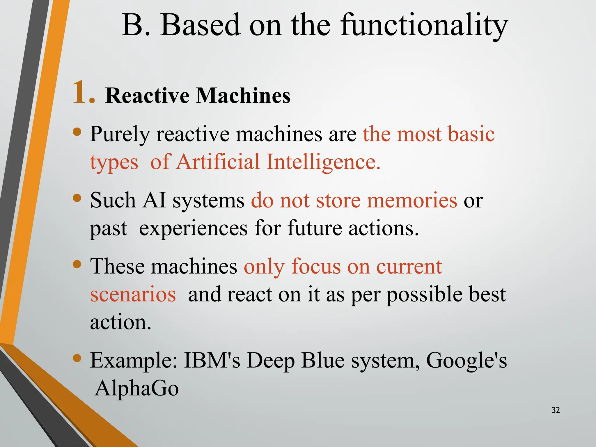 B. Based on the functionality
32
1. Reactive Machines
• Purely reactive machines are the most basic
types of Artificial Intelligence.
• Such AI systems do not store memories or
past experiences for future actions.
• These machines only focus on current
scenarios and react on it as per possible best
action.
• Example: IBM's Deep Blue system, Google's
AlphaGo
 