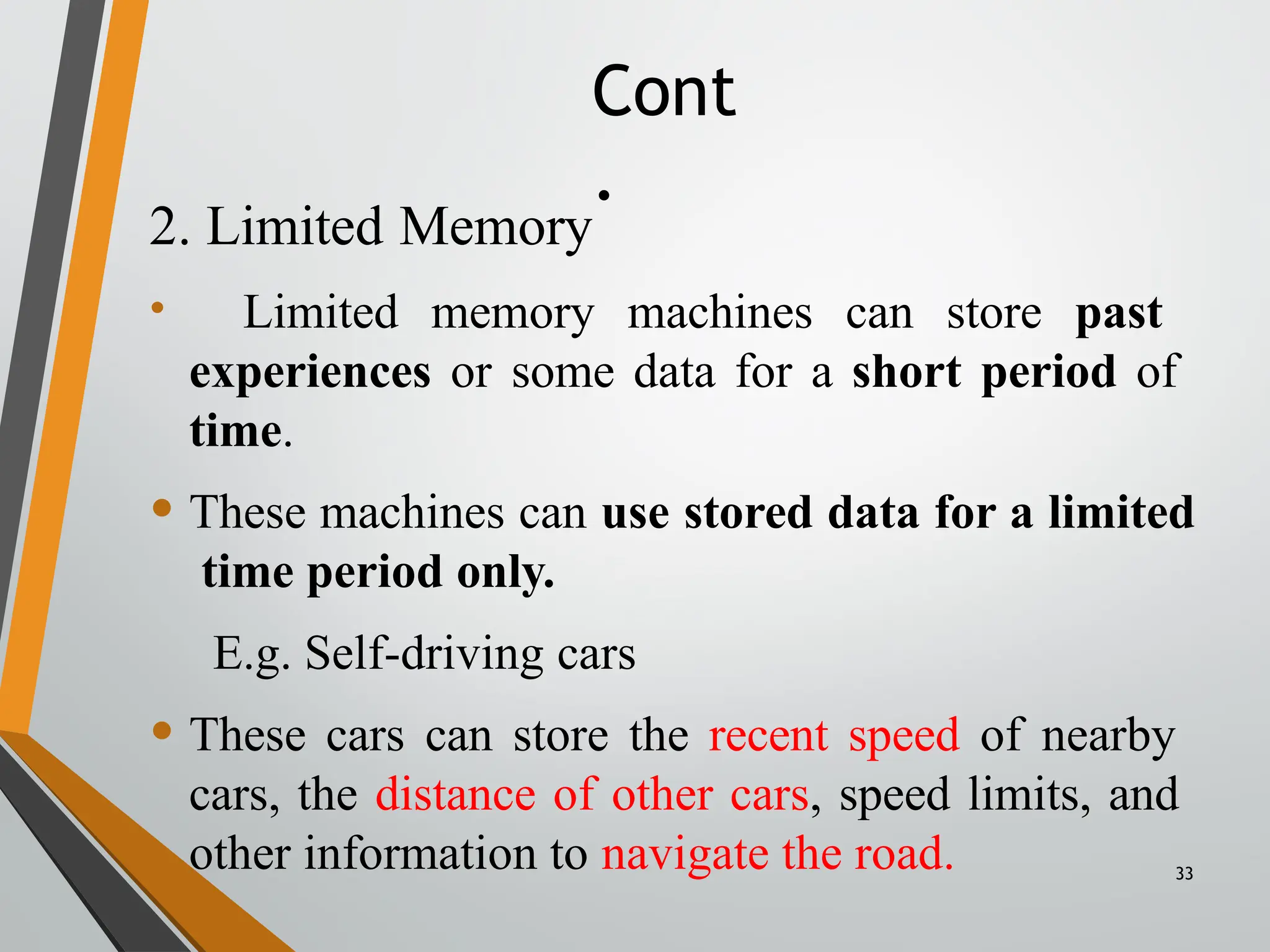 Cont
.
33
2. Limited Memory
• Limited memory machines can store past
experiences or some data for a short period of
time.
• These machines can use stored data for a limited
time period only.
E.g. Self-driving cars
• These cars can store the recent speed of nearby
cars, the distance of other cars, speed limits, and
other information to navigate the road.
 
