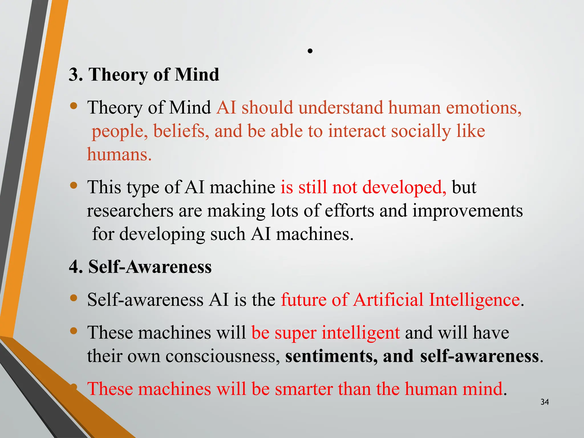 .
34
3. Theory of Mind
• Theory of Mind AI should understand human emotions,
people, beliefs, and be able to interact socially like
humans.
• This type of AI machine is still not developed, but
researchers are making lots of efforts and improvements
for developing such AI machines.
4. Self-Awareness
• Self-awareness AI is the future of Artificial Intelligence.
• These machines will be super intelligent and will have
their own consciousness, sentiments, and self-awareness.
• These machines will be smarter than the human mind.
 
