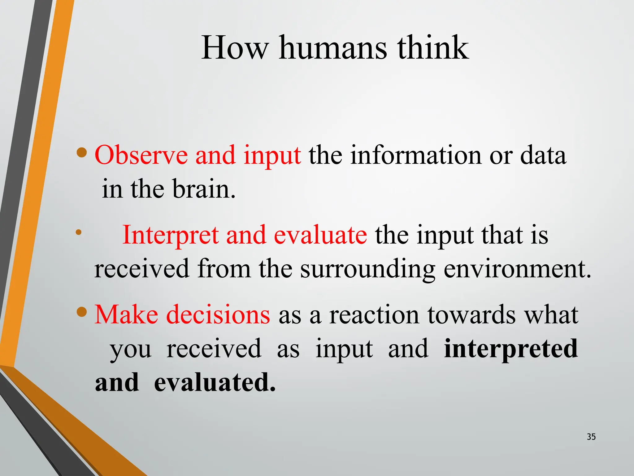How humans think
35
•Observe and input the information or data
in the brain.
• Interpret and evaluate the input that is
received from the surrounding environment.
•Make decisions as a reaction towards what
you received as input and interpreted
and evaluated.
 