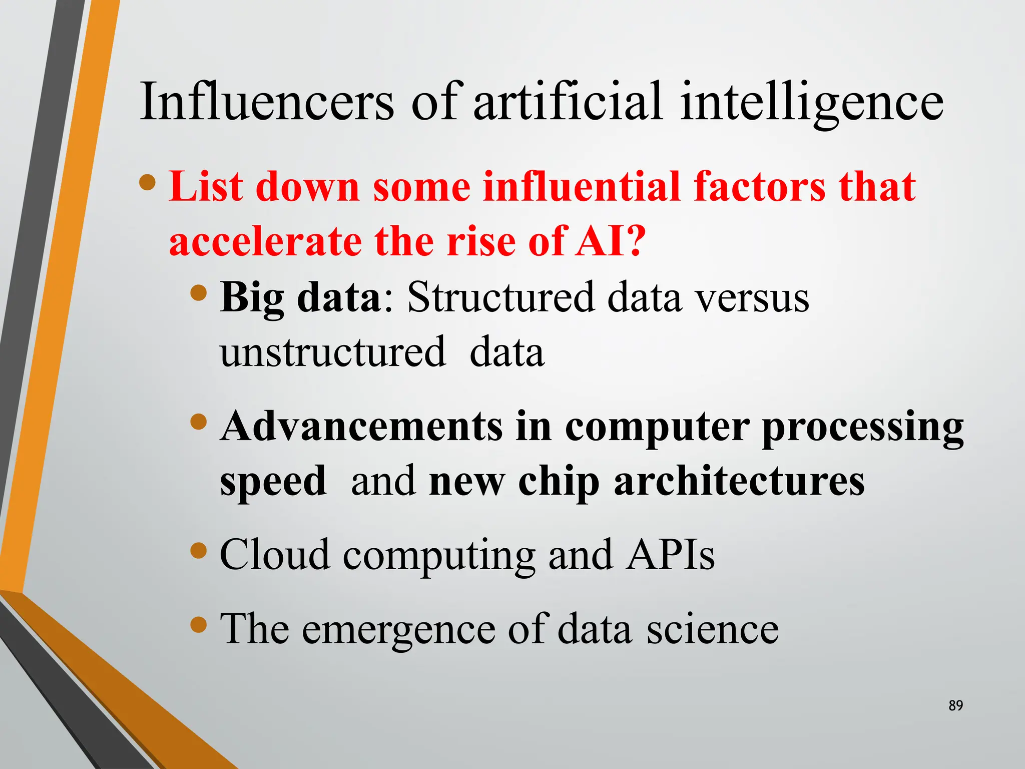 Influencers of artificial intelligence
•List down some influential factors that
accelerate the rise of AI?
•Big data: Structured data versus
unstructured data
•Advancements in computer processing
speed and new chip architectures
•Cloud computing and APIs
•The emergence of data science
89
 