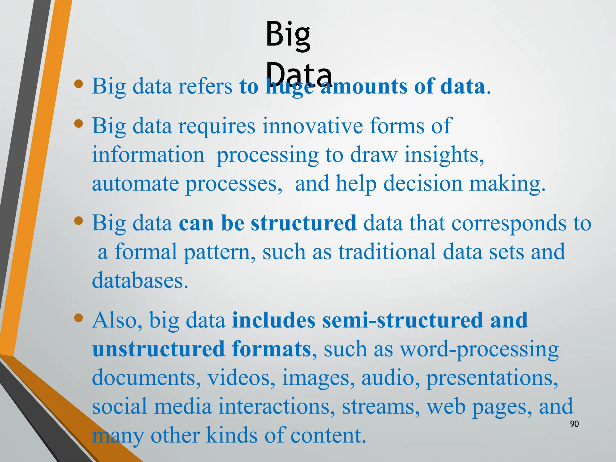 Big
Data
• Big data refers to huge amounts of data.
• Big data requires innovative forms of
information processing to draw insights,
automate processes, and help decision making.
• Big data can be structured data that corresponds to
a formal pattern, such as traditional data sets and
databases.
• Also, big data includes semi-structured and
unstructured formats, such as word-processing
documents, videos, images, audio, presentations,
social media interactions, streams, web pages, and
many other kinds of content.
90
 