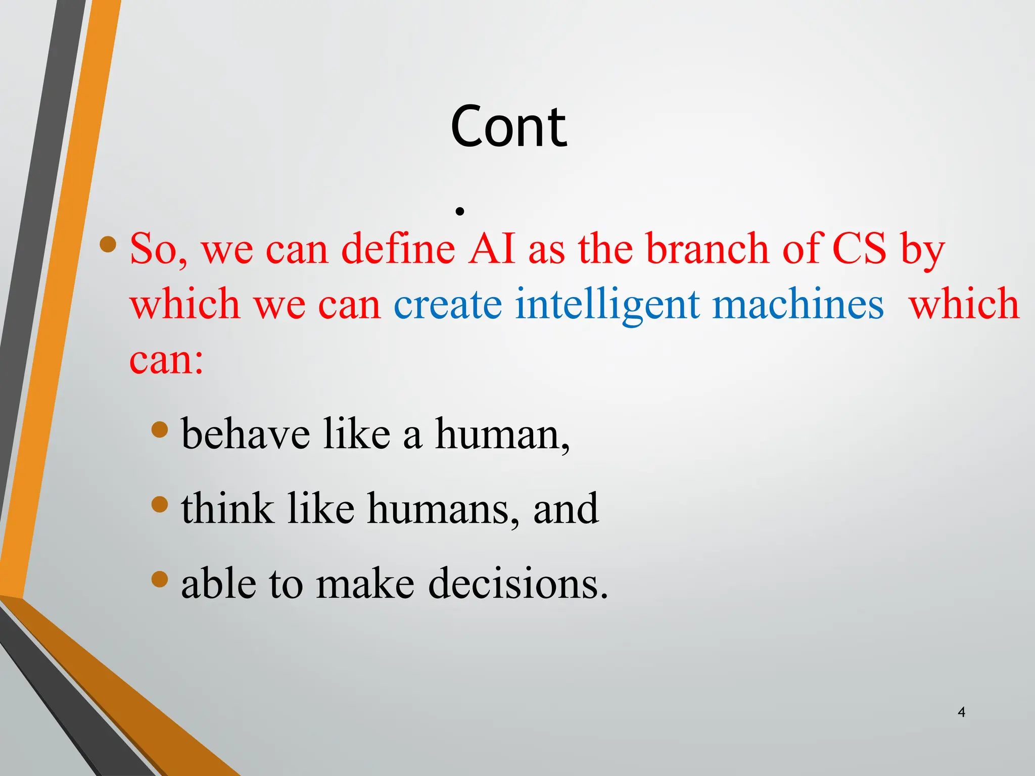 Cont
.
4
•So, we can define AI as the branch of CS by
which we can create intelligent machines which
can:
•behave like a human,
•think like humans, and
•able to make decisions.
 