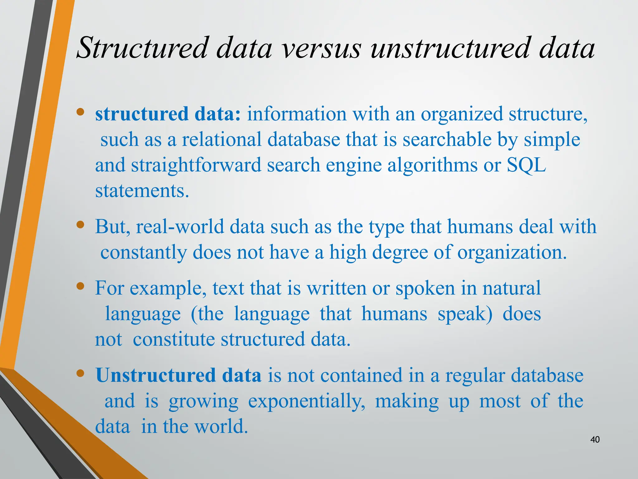 Structured data versus unstructured data
40
• structured data: information with an organized structure,
such as a relational database that is searchable by simple
and straightforward search engine algorithms or SQL
statements.
• But, real-world data such as the type that humans deal with
constantly does not have a high degree of organization.
• For example, text that is written or spoken in natural
language (the language that humans speak) does
not constitute structured data.
• Unstructured data is not contained in a regular database
and is growing exponentially, making up most of the
data in the world.
 