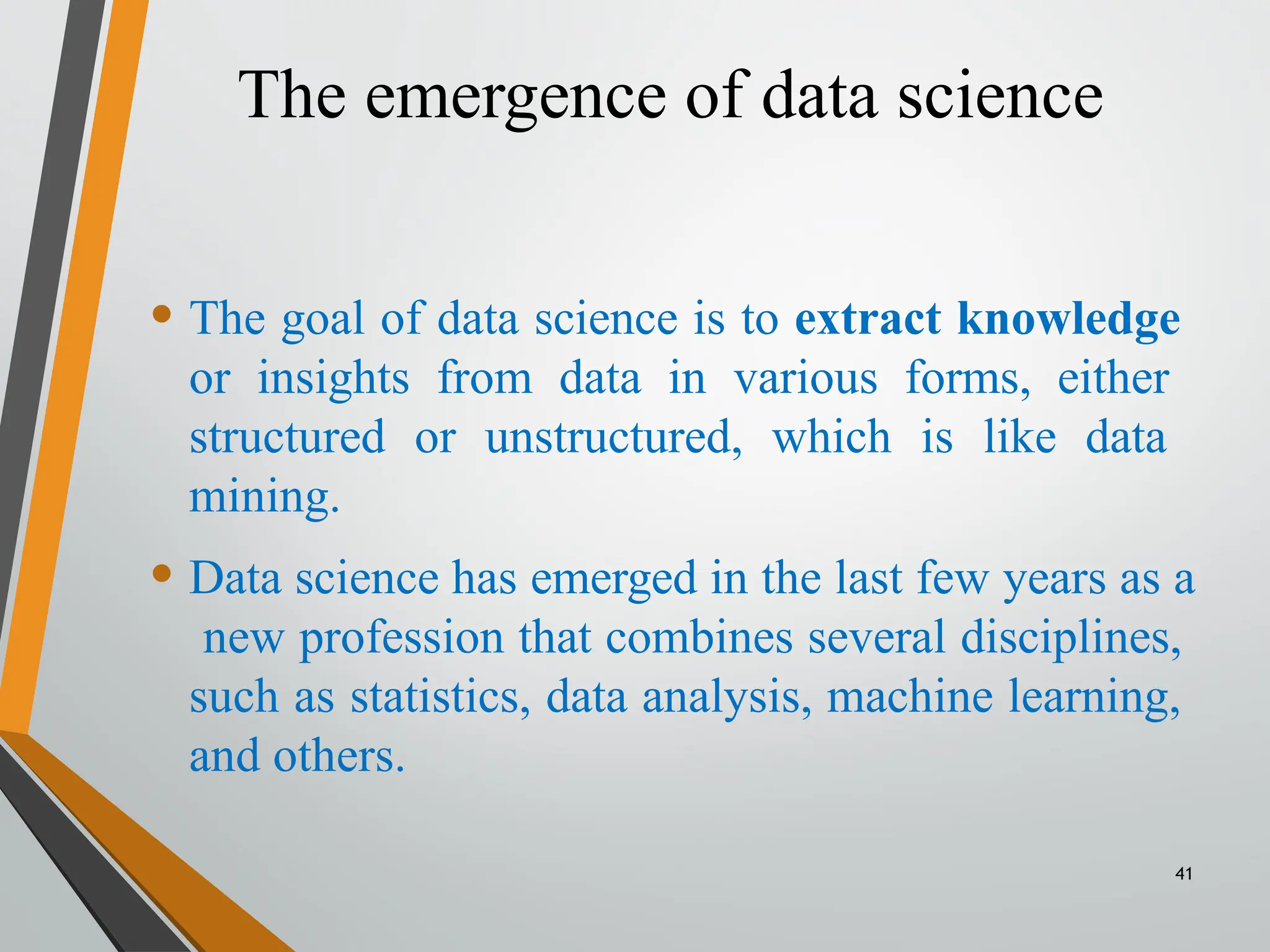 The emergence of data science
41
• The goal of data science is to extract knowledge
or insights from data in various forms, either
structured or unstructured, which is like data
mining.
• Data science has emerged in the last few years as a
new profession that combines several disciplines,
such as statistics, data analysis, machine learning,
and others.
 