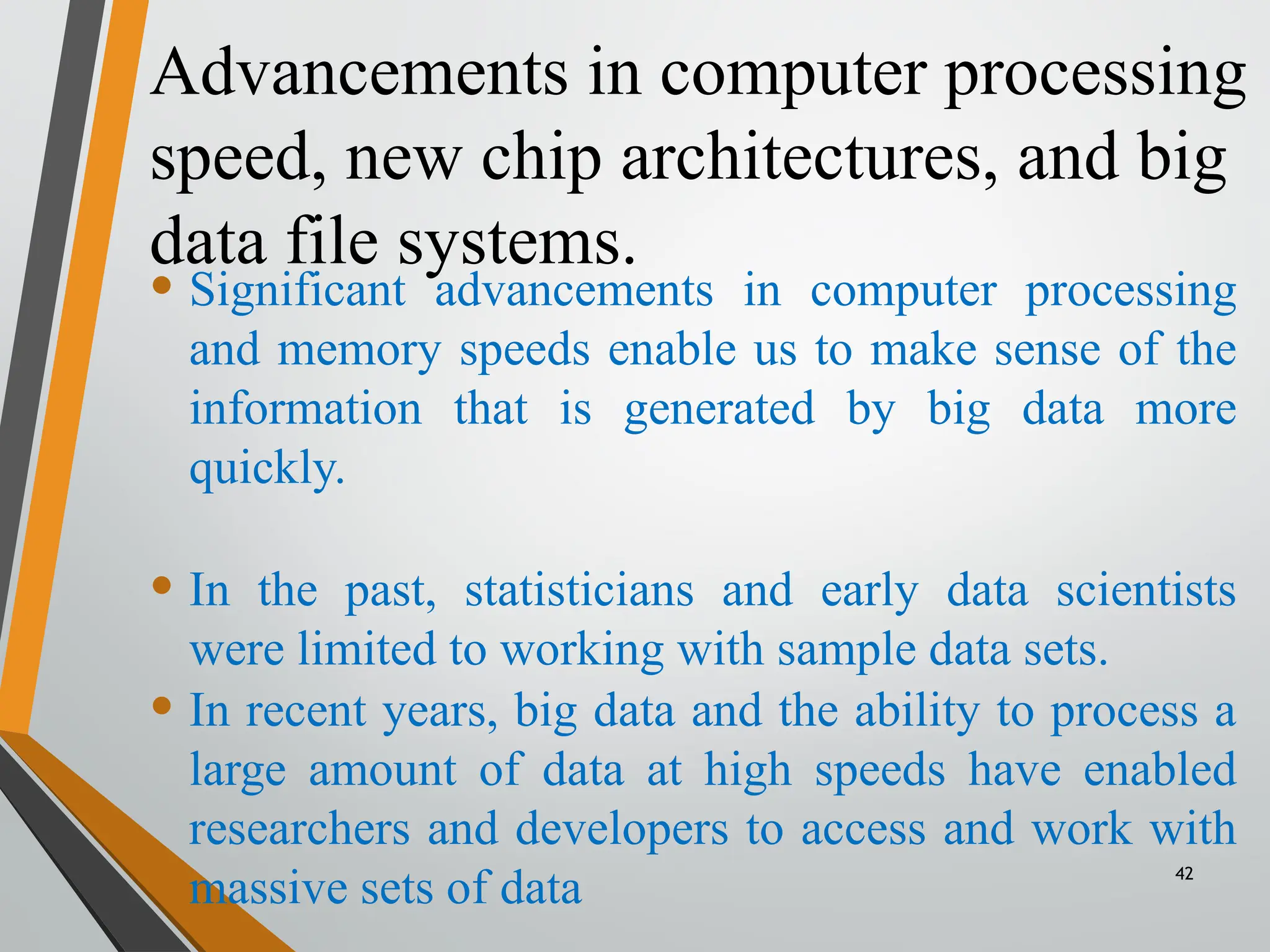 Advancements in computer processing
speed, new chip architectures, and big
data file systems.
42
• Significant advancements in computer processing
and memory speeds enable us to make sense of the
information that is generated by big data more
quickly.
• In the past, statisticians and early data scientists
were limited to working with sample data sets.
• In recent years, big data and the ability to process a
large amount of data at high speeds have enabled
researchers and developers to access and work with
massive sets of data
 