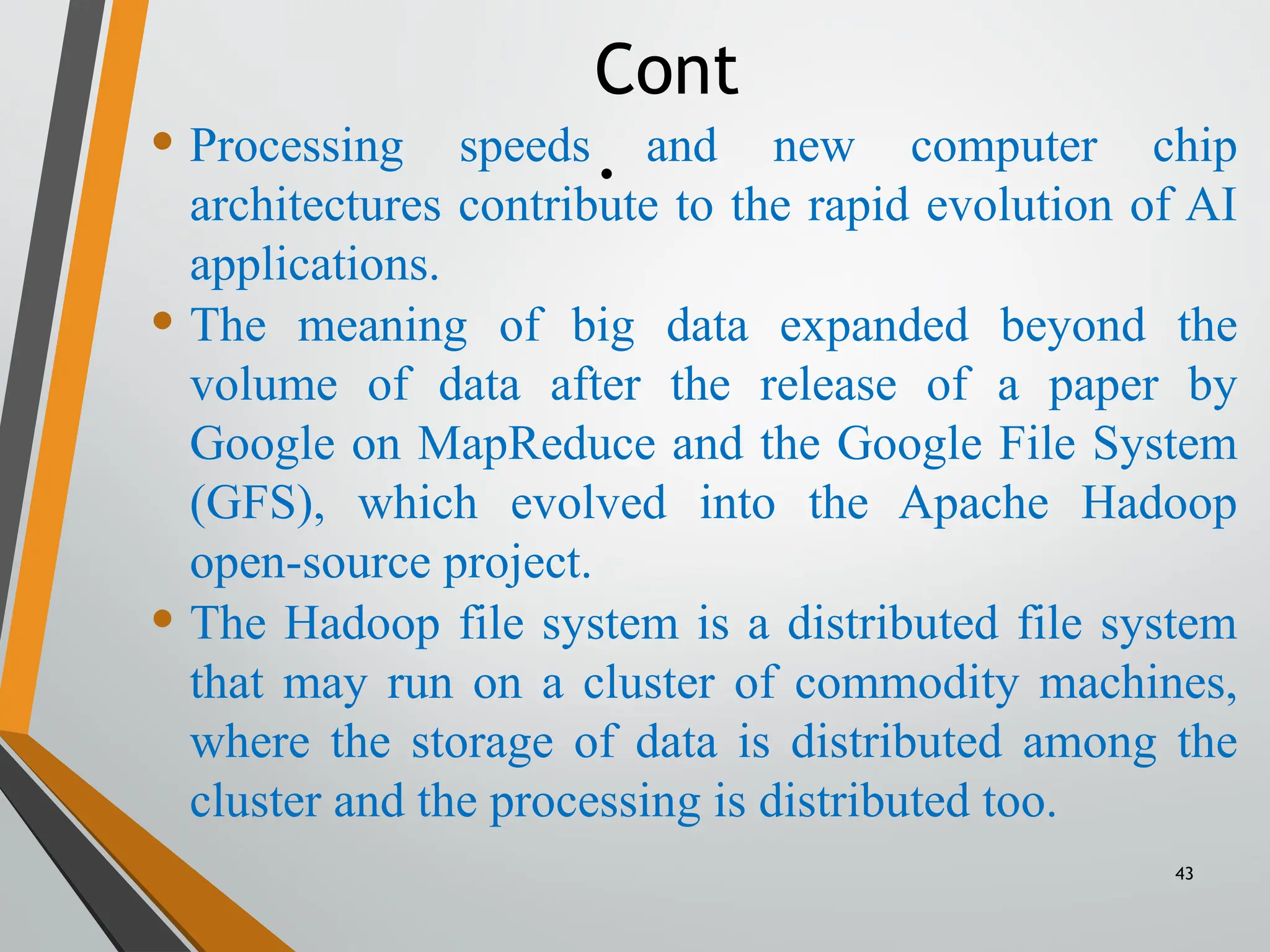 43
• Processing speeds and new computer chip
architectures contribute to the rapid evolution of AI
applications.
• The meaning of big data expanded beyond the
volume of data after the release of a paper by
Google on MapReduce and the Google File System
(GFS), which evolved into the Apache Hadoop
open-source project.
• The Hadoop file system is a distributed file system
that may run on a cluster of commodity machines,
where the storage of data is distributed among the
cluster and the processing is distributed too.
Cont
.
 