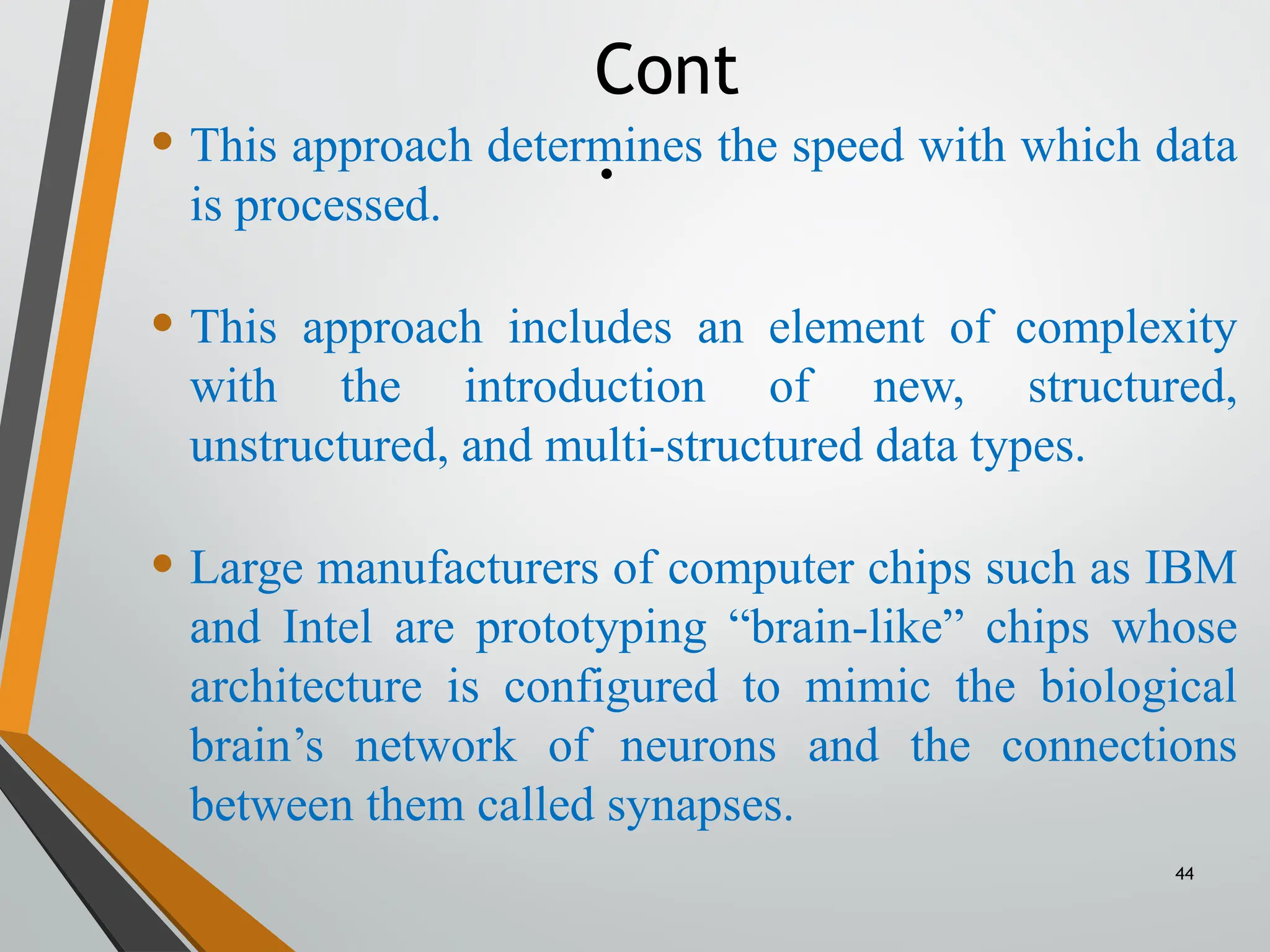 44
• This approach determines the speed with which data
is processed.
• This approach includes an element of complexity
with the introduction of new, structured,
unstructured, and multi-structured data types.
• Large manufacturers of computer chips such as IBM
and Intel are prototyping “brain-like” chips whose
architecture is configured to mimic the biological
brain’s network of neurons and the connections
between them called synapses.
Cont
.
 