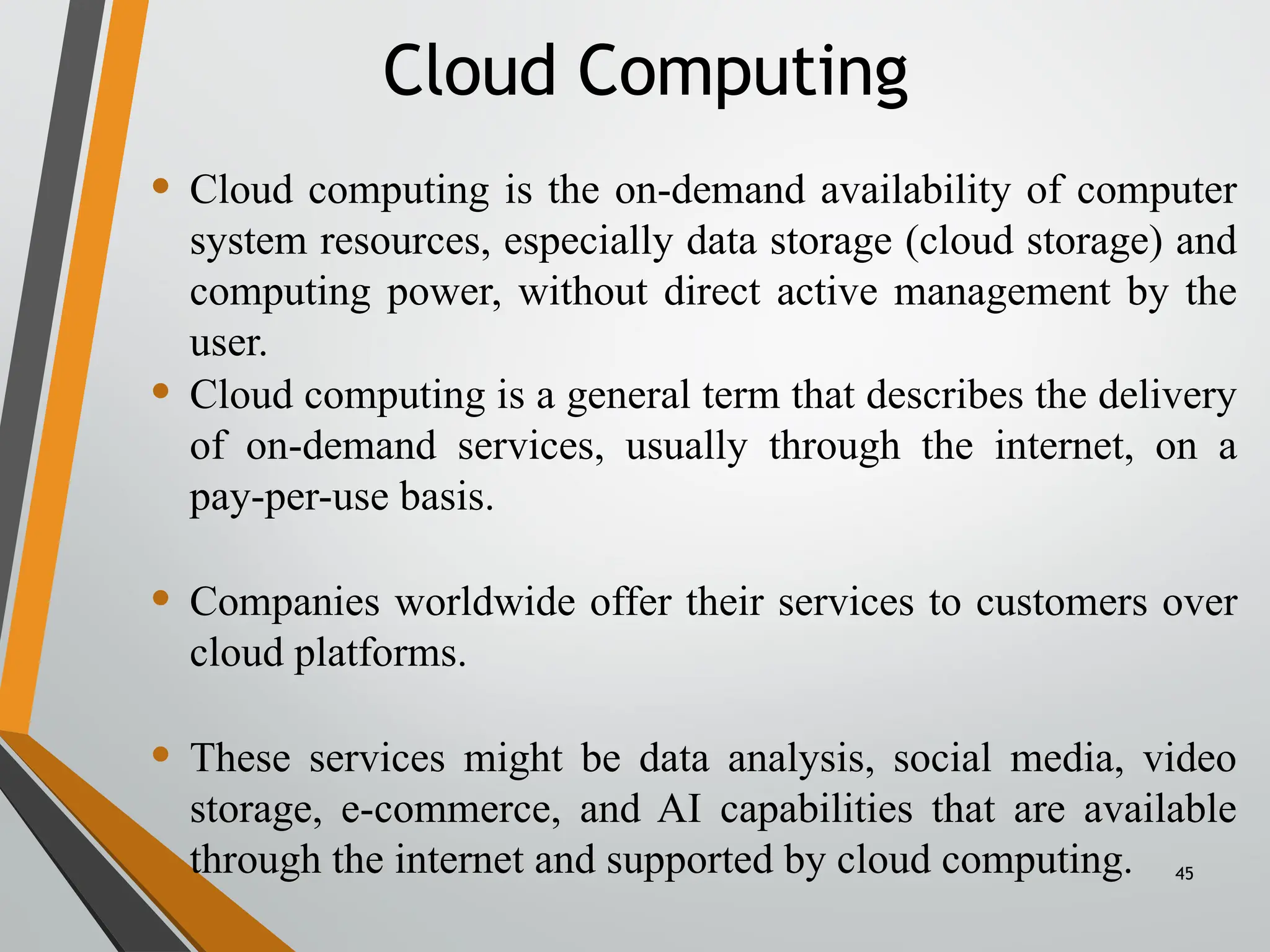 45
• Cloud computing is the on-demand availability of computer
system resources, especially data storage (cloud storage) and
computing power, without direct active management by the
user.
• Cloud computing is a general term that describes the delivery
of on-demand services, usually through the internet, on a
pay-per-use basis.
• Companies worldwide offer their services to customers over
cloud platforms.
• These services might be data analysis, social media, video
storage, e-commerce, and AI capabilities that are available
through the internet and supported by cloud computing.
Cloud Computing
 
