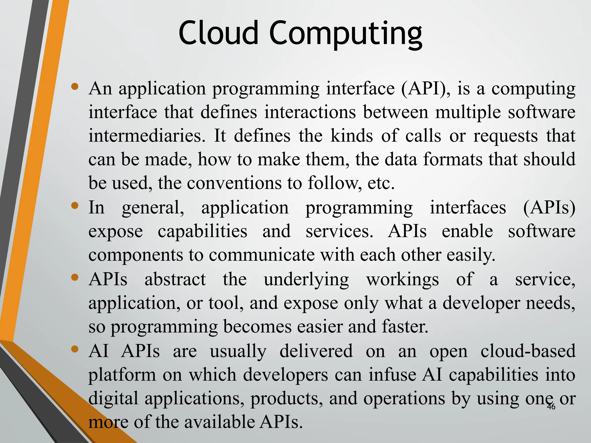 46
• An application programming interface (API), is a computing
interface that defines interactions between multiple software
intermediaries. It defines the kinds of calls or requests that
can be made, how to make them, the data formats that should
be used, the conventions to follow, etc.
• In general, application programming interfaces (APIs)
expose capabilities and services. APIs enable software
components to communicate with each other easily.
• APIs abstract the underlying workings of a service,
application, or tool, and expose only what a developer needs,
so programming becomes easier and faster.
• AI APIs are usually delivered on an open cloud-based
platform on which developers can infuse AI capabilities into
digital applications, products, and operations by using one or
more of the available APIs.
Cloud Computing
 