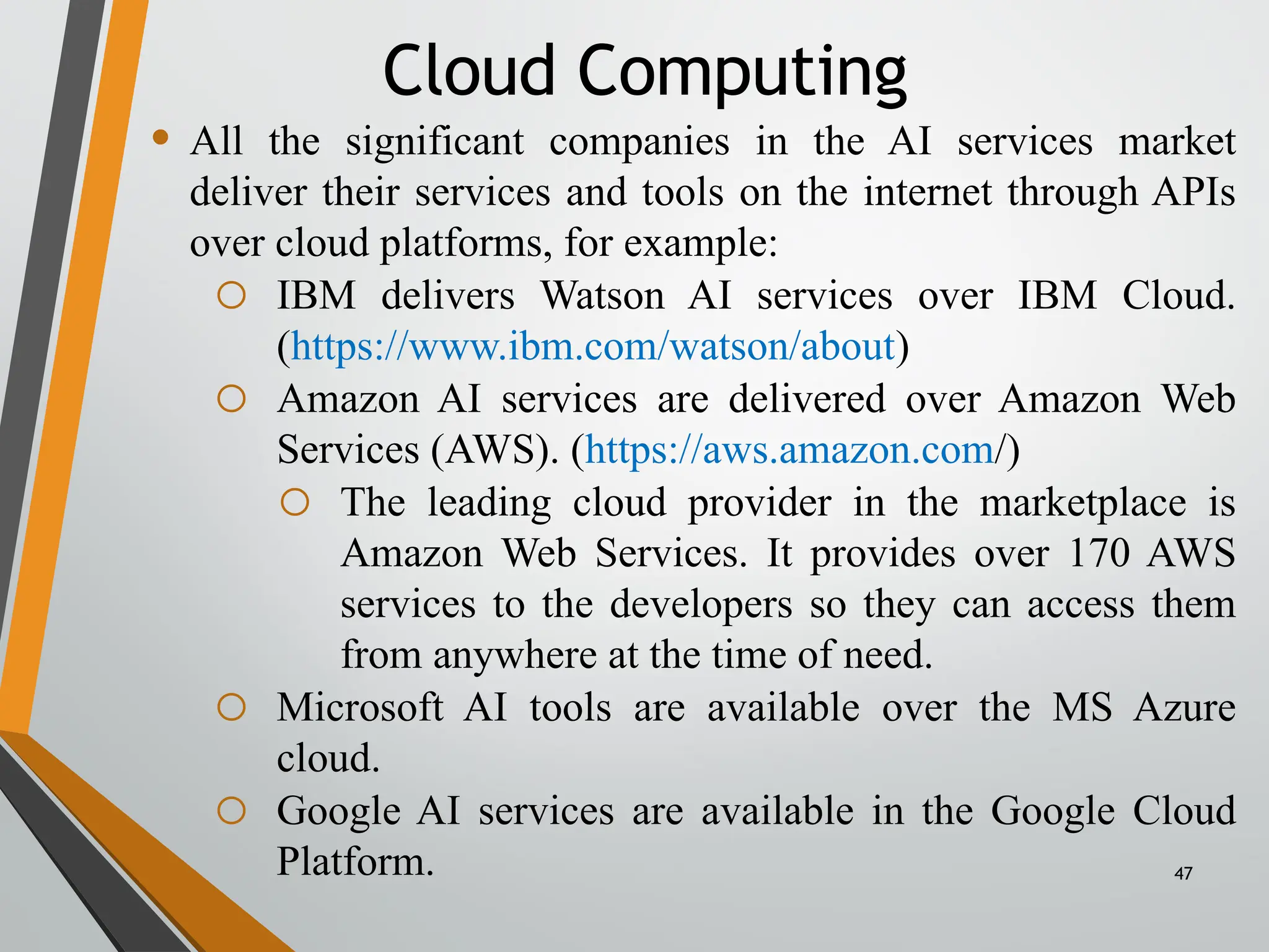 47
• All the significant companies in the AI services market
deliver their services and tools on the internet through APIs
over cloud platforms, for example:
o IBM delivers Watson AI services over IBM Cloud.
(https://www.ibm.com/watson/about)
o Amazon AI services are delivered over Amazon Web
Services (AWS). (https://aws.amazon.com/)
o The leading cloud provider in the marketplace is
Amazon Web Services. It provides over 170 AWS
services to the developers so they can access them
from anywhere at the time of need.
o Microsoft AI tools are available over the MS Azure
cloud.
o Google AI services are available in the Google Cloud
Platform.
Cloud Computing
 