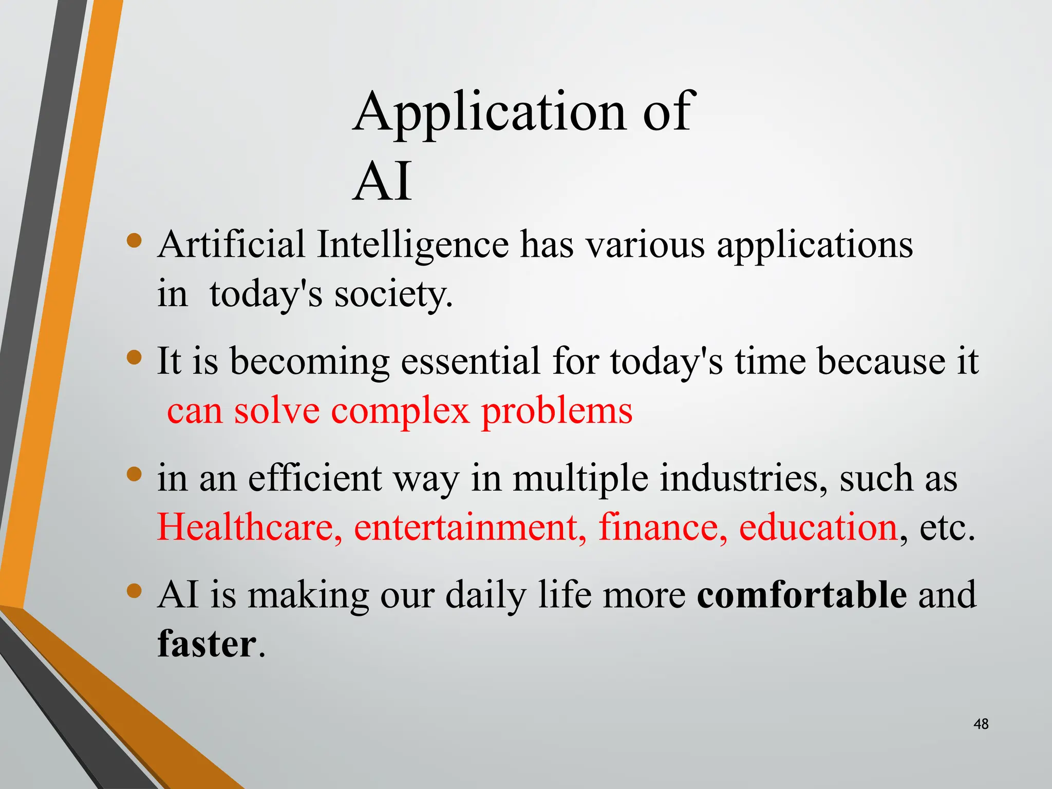 Application of
AI
48
• Artificial Intelligence has various applications
in today's society.
• It is becoming essential for today's time because it
can solve complex problems
• in an efficient way in multiple industries, such as
Healthcare, entertainment, finance, education, etc.
• AI is making our daily life more comfortable and
faster.
 