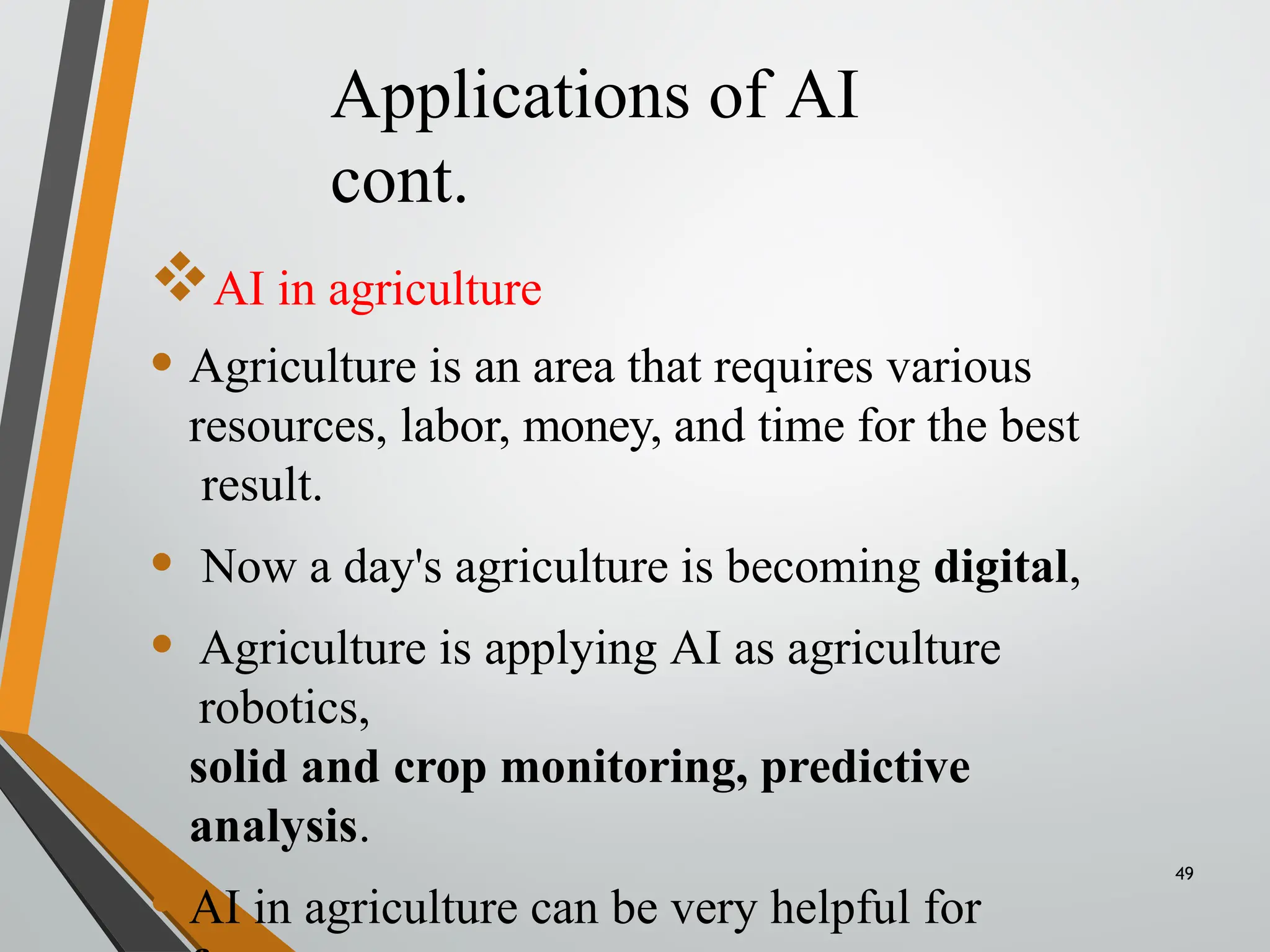 Applications of AI
cont.
49
AI in agriculture
• Agriculture is an area that requires various
resources, labor, money, and time for the best
result.
• Now a day's agriculture is becoming digital,
• Agriculture is applying AI as agriculture
robotics,
solid and crop monitoring, predictive
analysis.
• AI in agriculture can be very helpful for
 