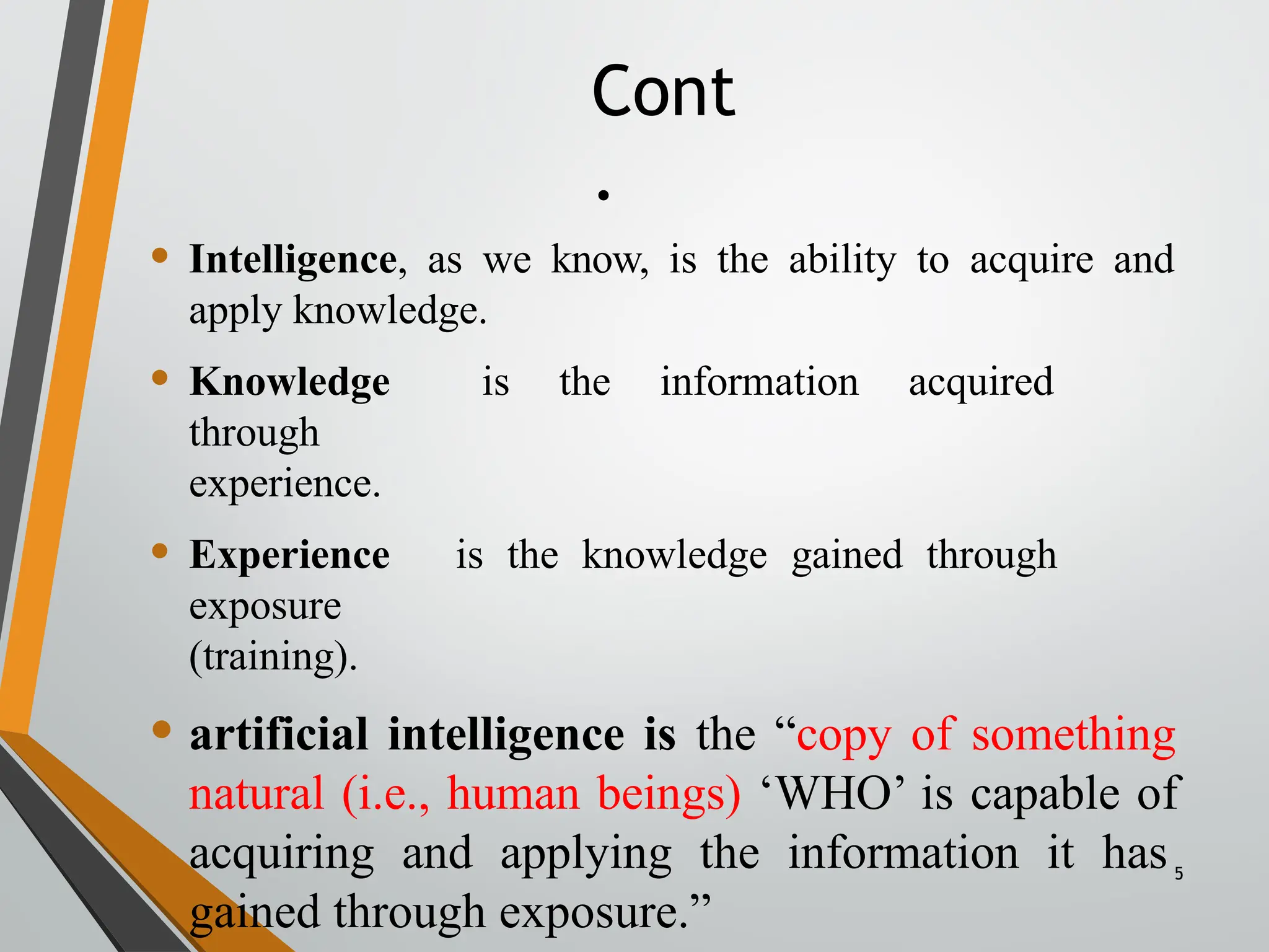 Cont
.
5
• Intelligence, as we know, is the ability to acquire and
apply knowledge.
• Knowledge is the information acquired
through
experience.
• Experience is the knowledge gained through
exposure
(training).
• artificial intelligence is the “copy of something
natural (i.e., human beings) ‘WHO’ is capable of
acquiring and applying the information it has
gained through exposure.”
 